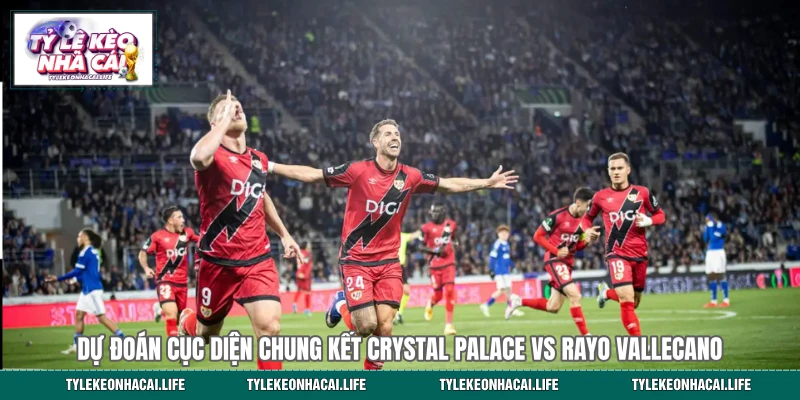Dự đoán cục diện chung kết Crystal Palace vs Rayo Vallecano