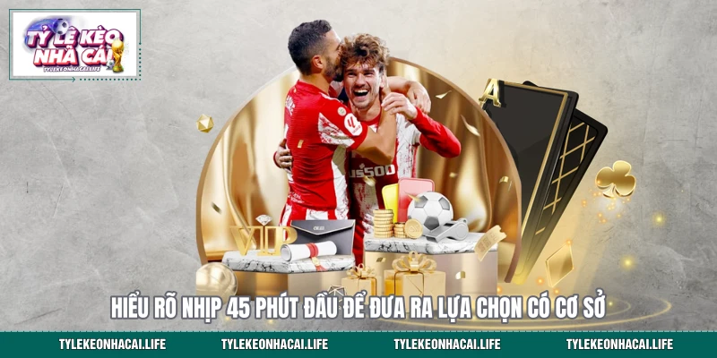 Hiểu rõ nhịp 45 phút đầu để đưa ra lựa chọn có cơ sở